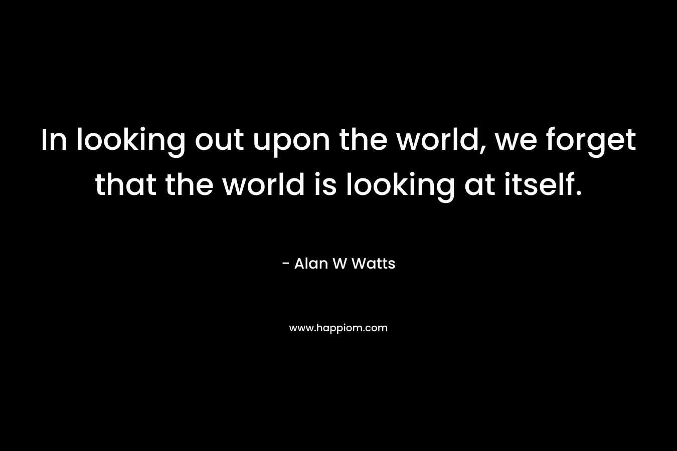 In looking out upon the world, we forget that the world is looking at itself.