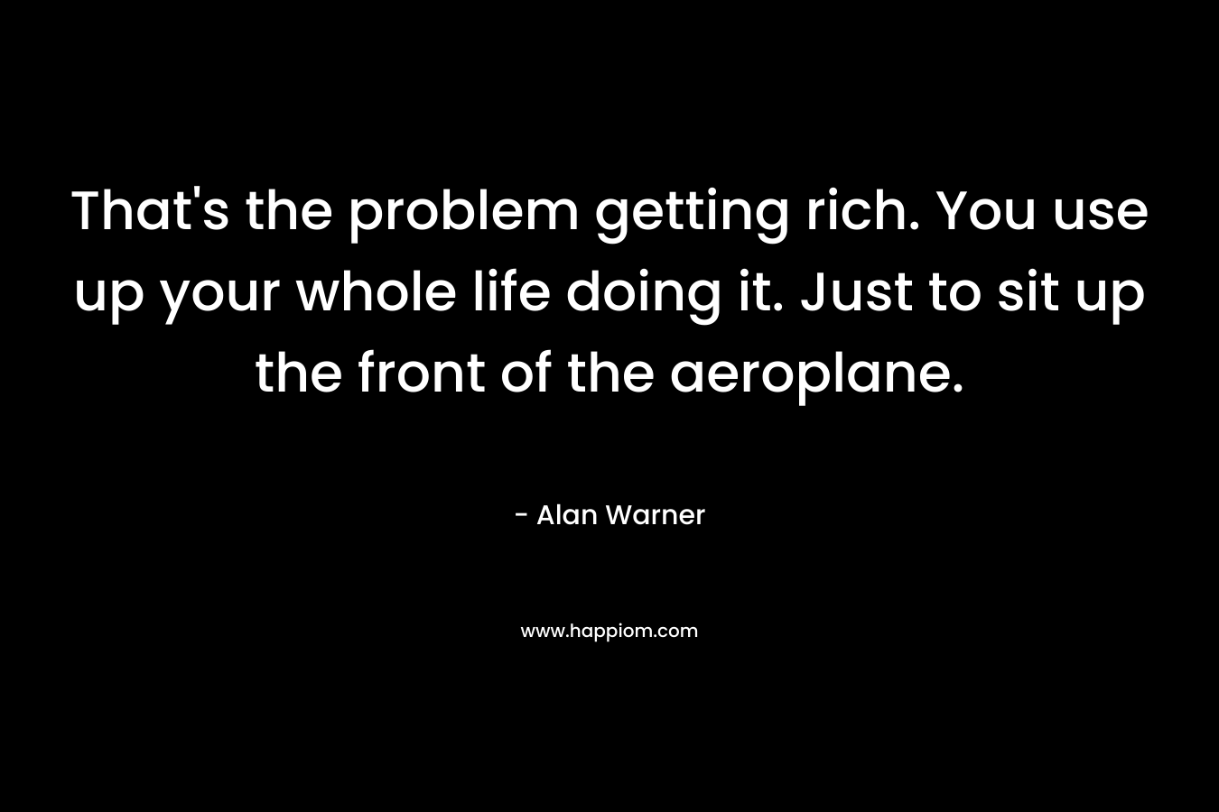 That’s the problem getting rich. You use up your whole life doing it. Just to sit up the front of the aeroplane. – Alan Warner
