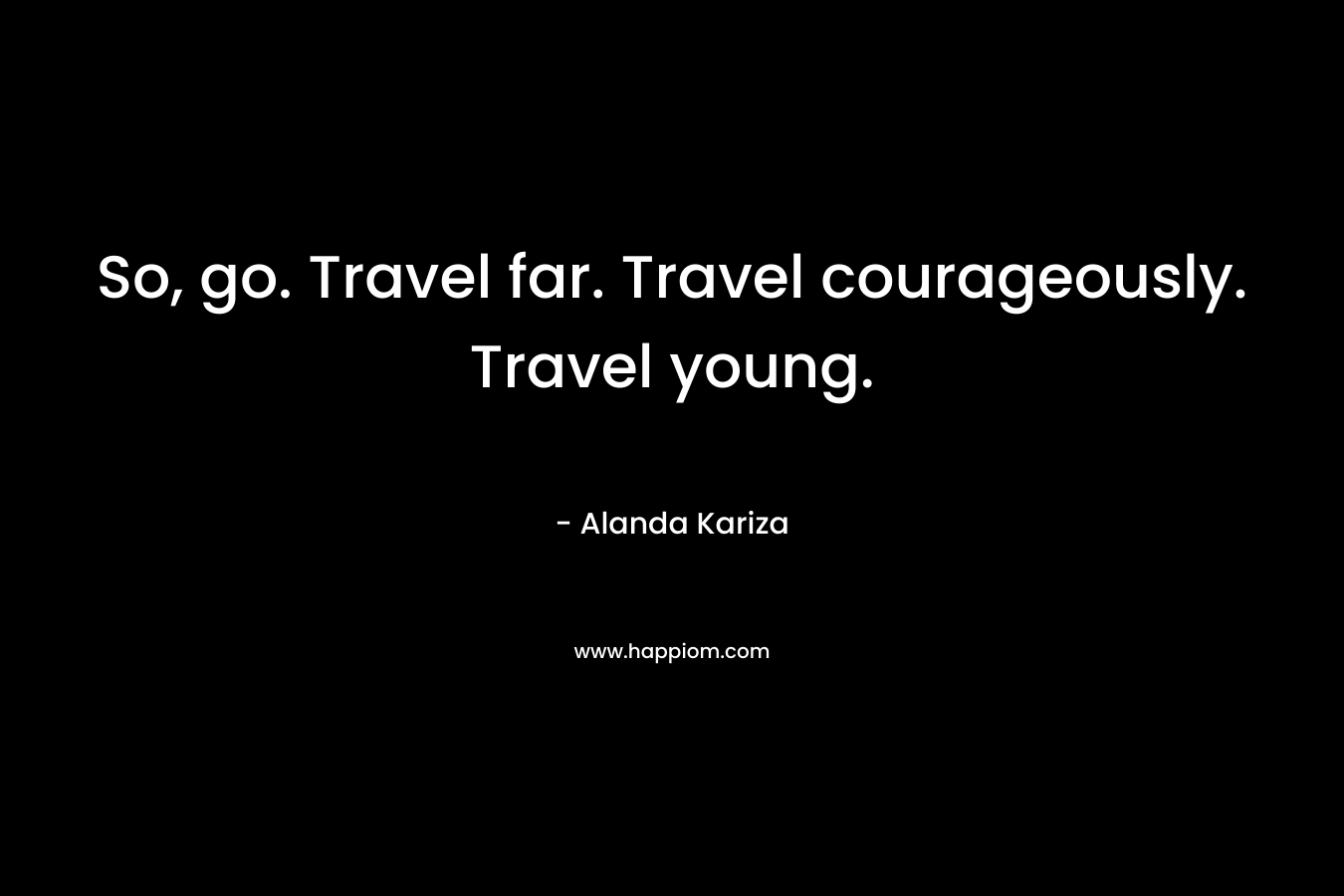 So, go. Travel far. Travel courageously. Travel young.