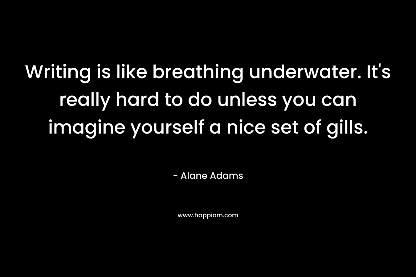 Writing is like breathing underwater. It’s really hard to do unless you can imagine yourself a nice set of gills. – Alane Adams