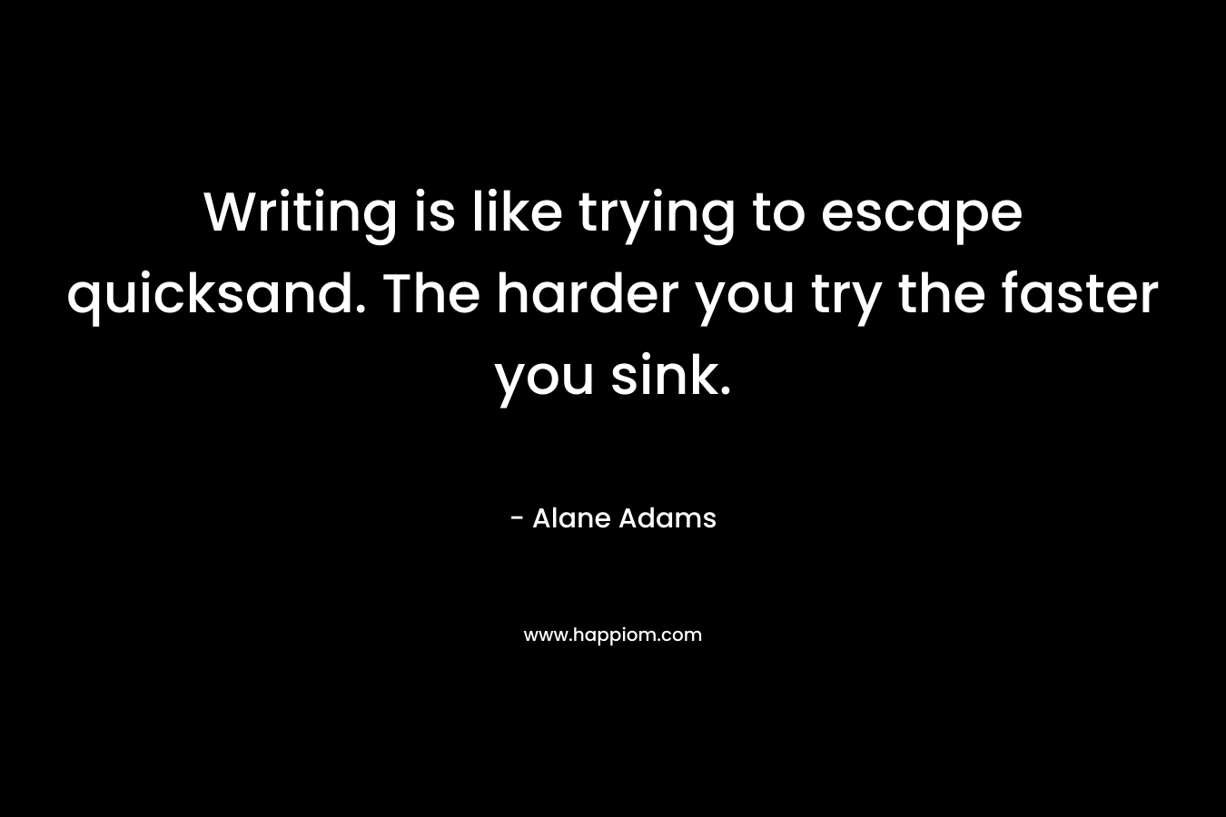 Writing is like trying to escape quicksand. The harder you try the faster you sink. – Alane Adams