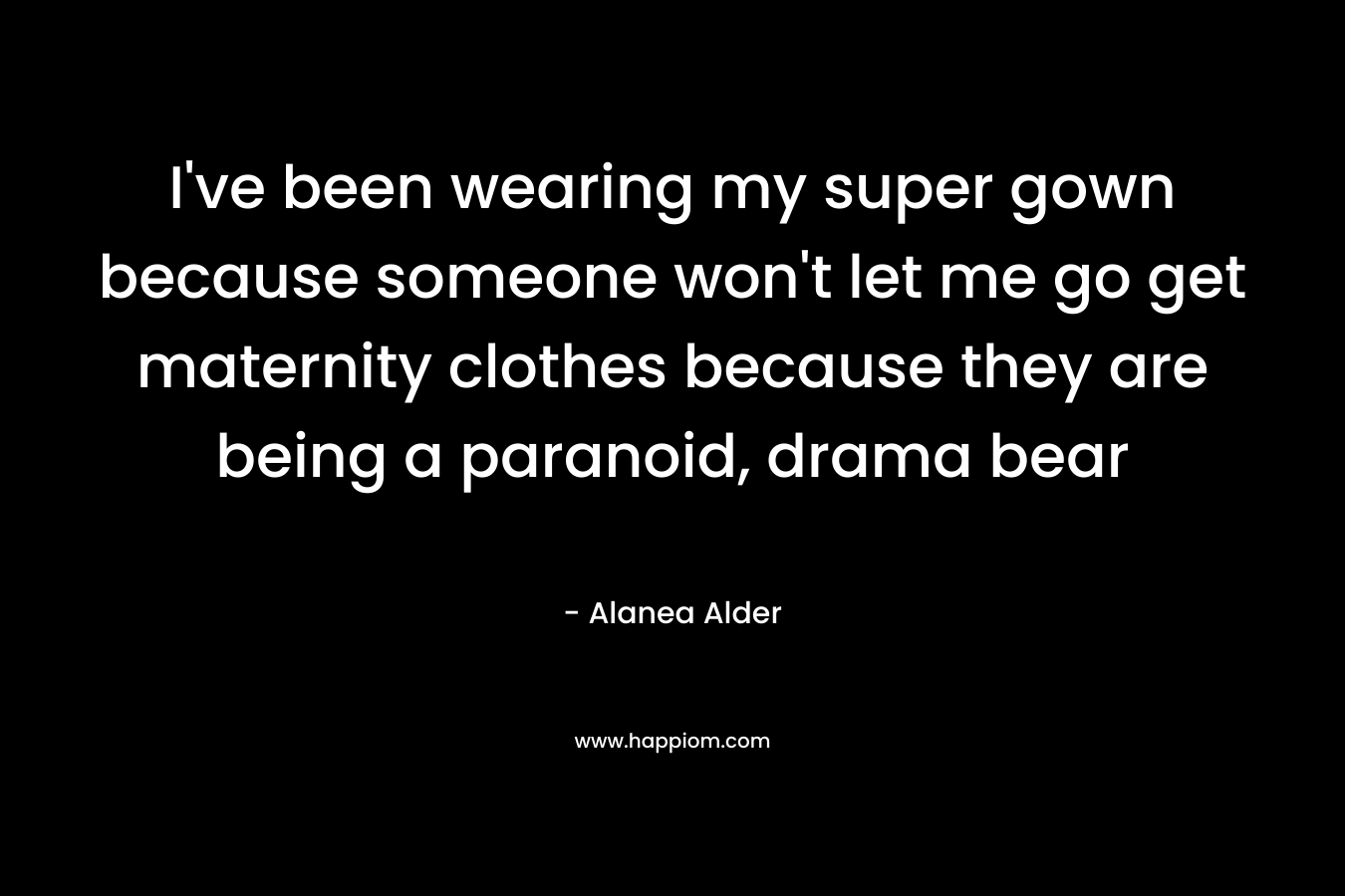 I’ve been wearing my super gown because someone won’t let me go get maternity clothes because they are being a paranoid, drama bear – Alanea Alder