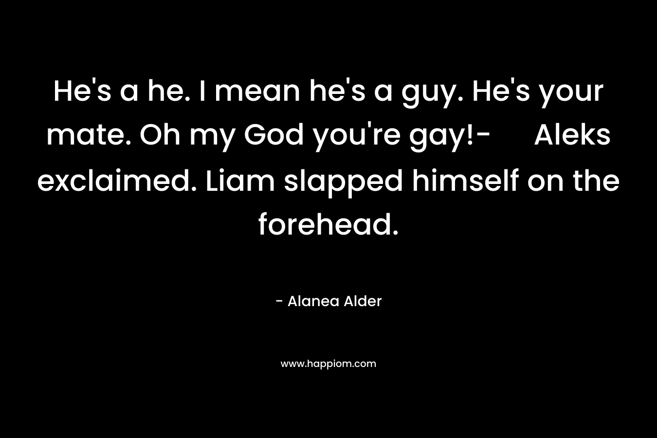 He’s a he. I mean he’s a guy. He’s your mate. Oh my God you’re gay!- Aleks exclaimed. Liam slapped himself on the forehead. – Alanea Alder