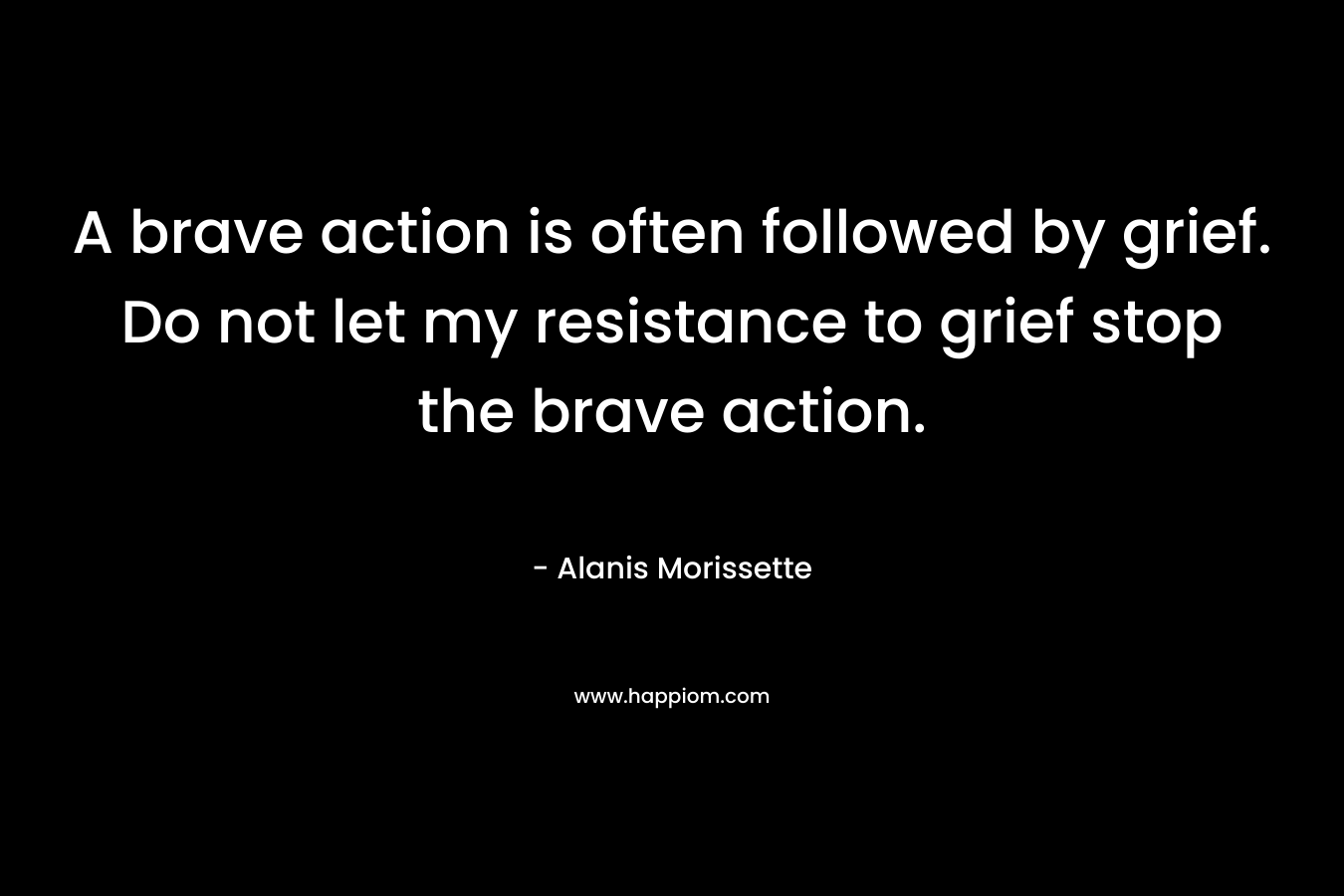 A brave action is often followed by grief. Do not let my resistance to grief stop the brave action. – Alanis Morissette