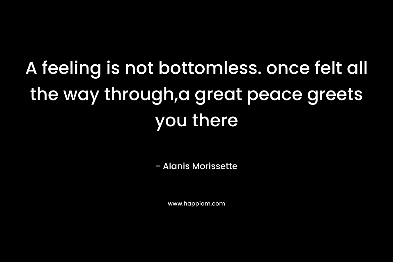 A feeling is not bottomless. once felt all the way through,a great peace greets you there – Alanis Morissette