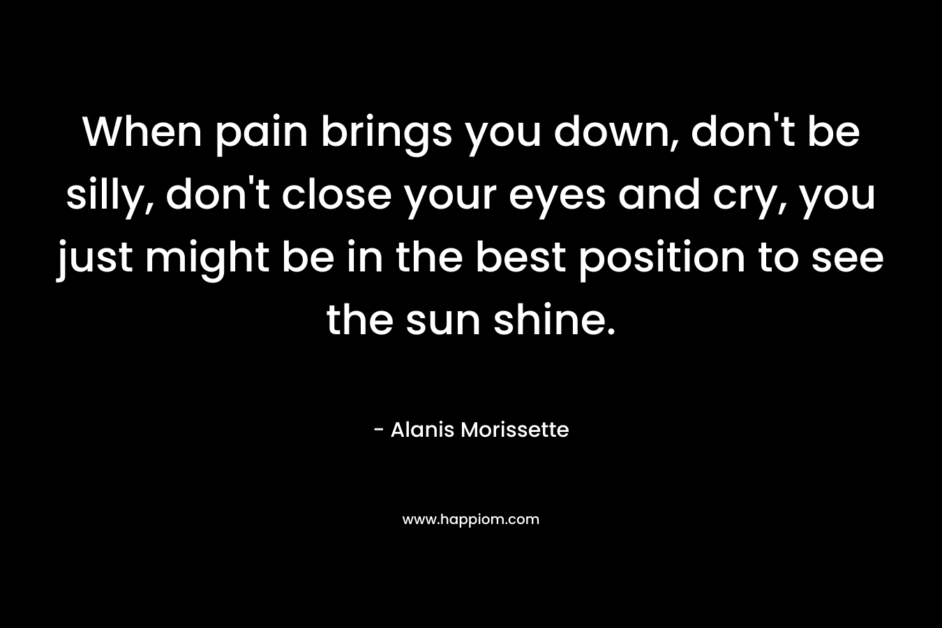 When pain brings you down, don’t be silly, don’t close your eyes and cry, you just might be in the best position to see the sun shine. – Alanis Morissette