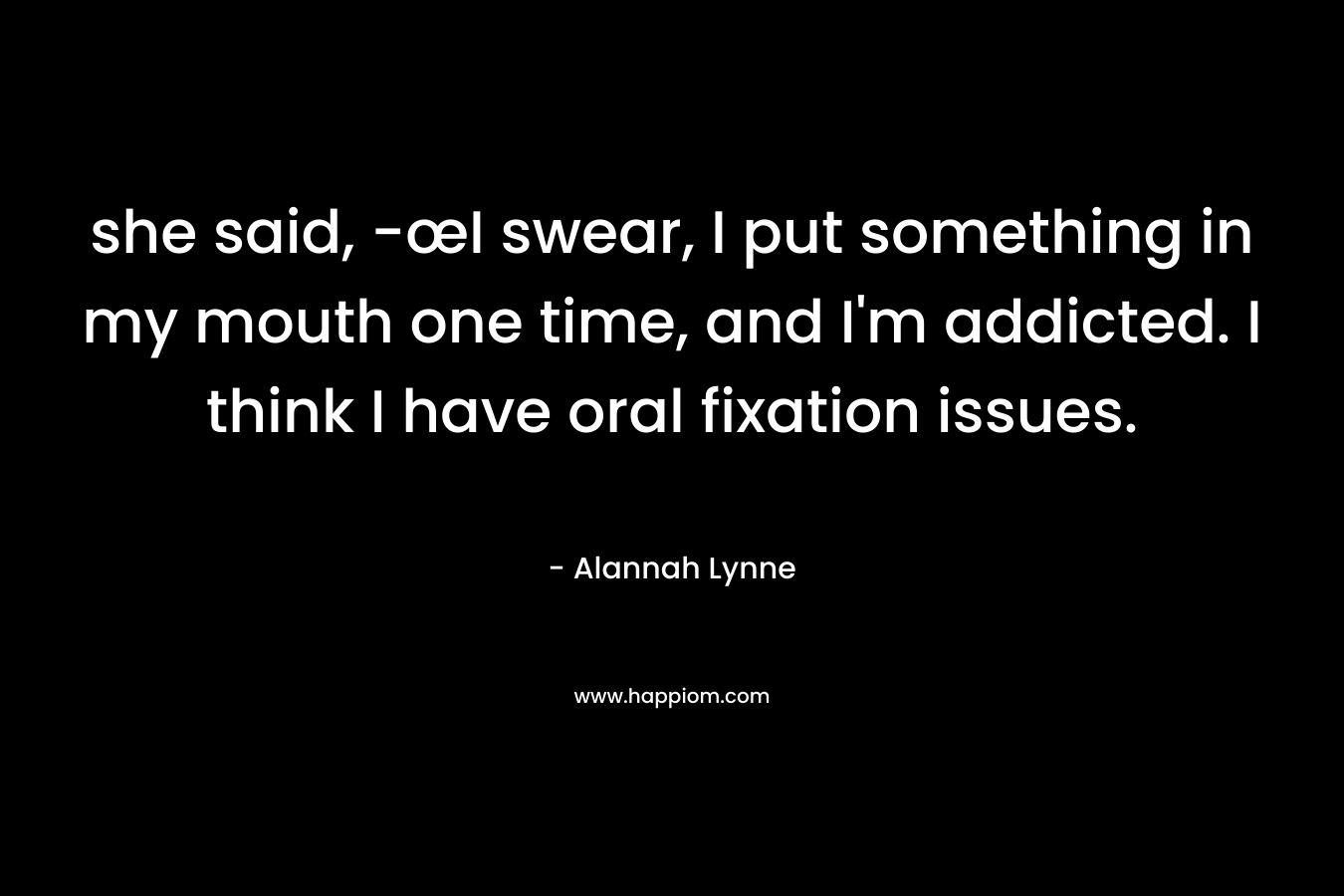 she said, -œI swear, I put something in my mouth one time, and I’m addicted. I think I have oral fixation issues. – Alannah Lynne