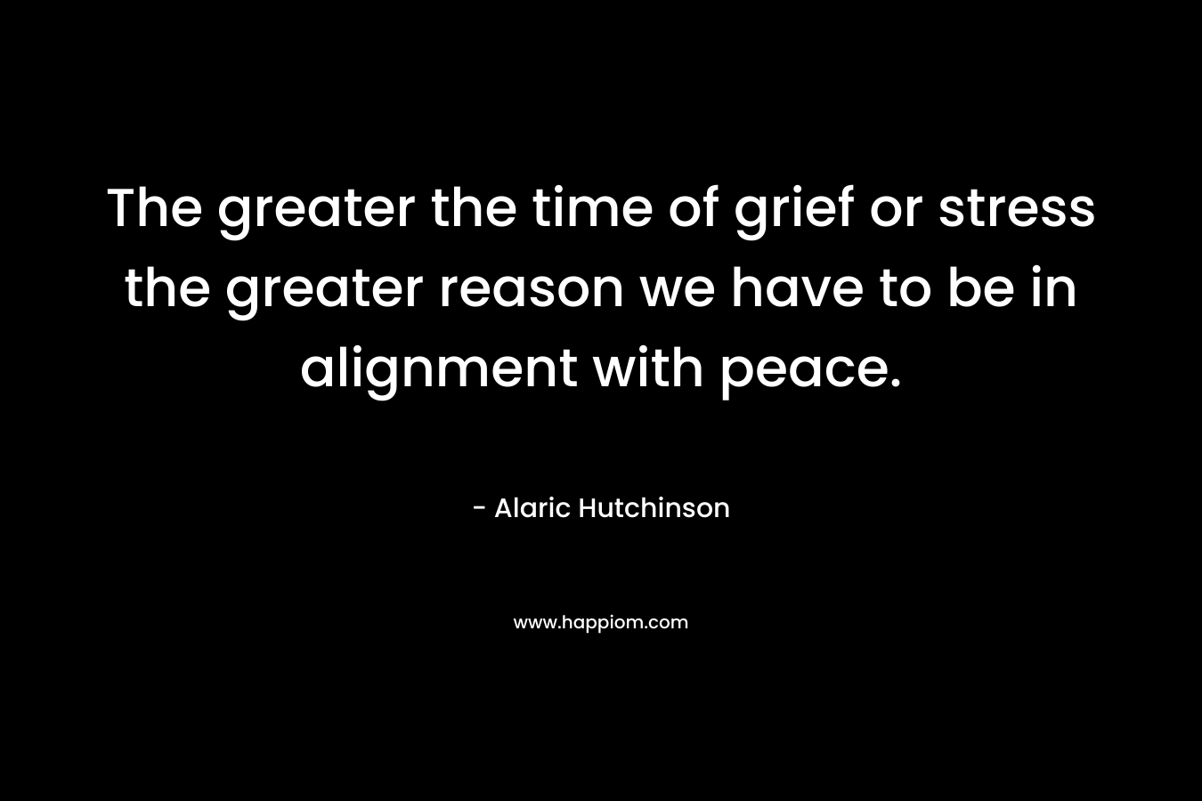The greater the time of grief or stress the greater reason we have to be in alignment with peace.
