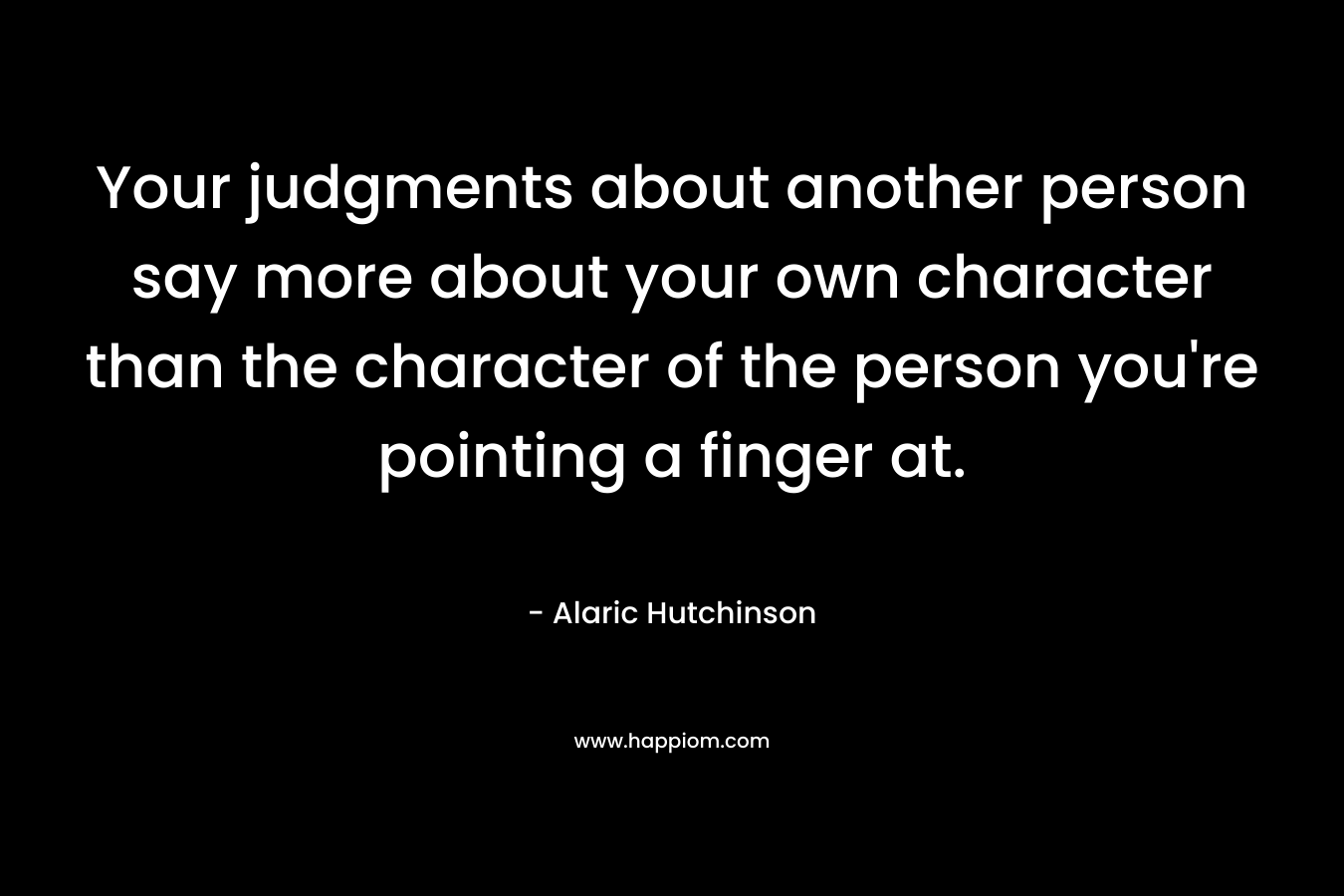 Your judgments about another person say more about your own character than the character of the person you're pointing a finger at.