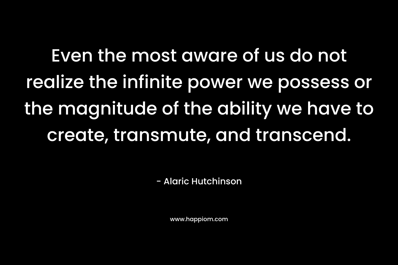 Even the most aware of us do not realize the infinite power we possess or the magnitude of the ability we have to create, transmute, and transcend.