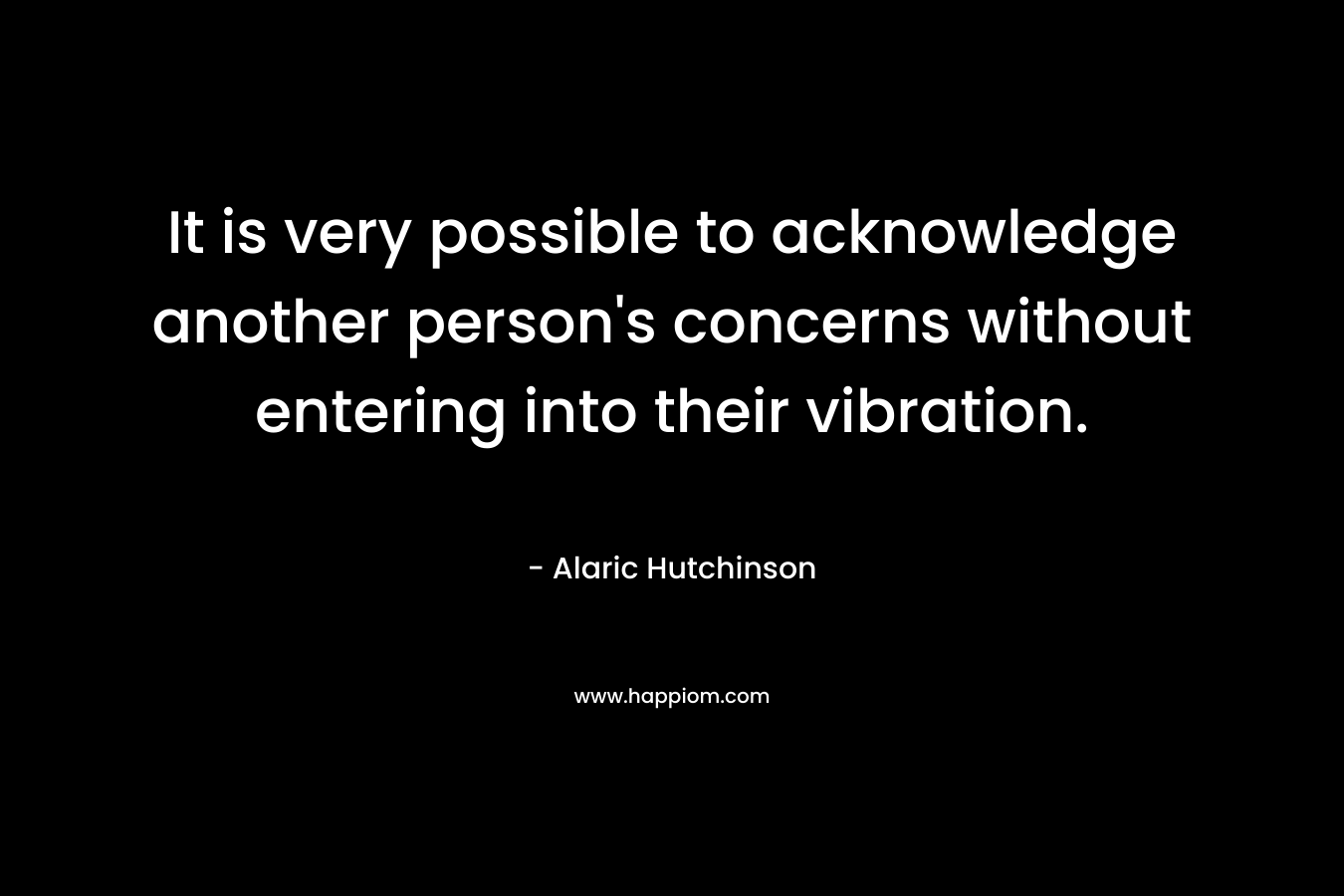 It is very possible to acknowledge another person’s concerns without entering into their vibration. – Alaric Hutchinson