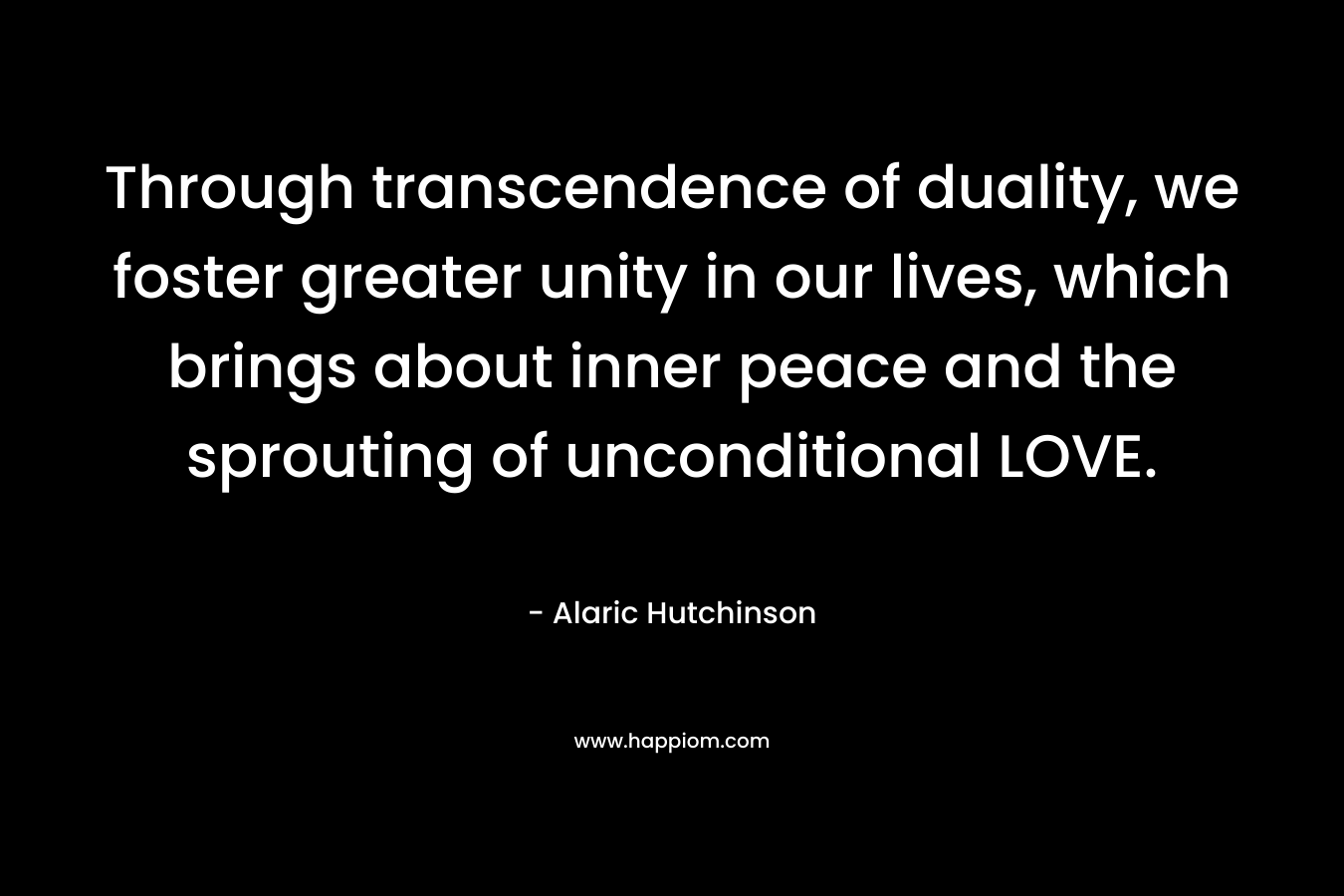 Through transcendence of duality, we foster greater unity in our lives, which brings about inner peace and the sprouting of unconditional LOVE. – Alaric Hutchinson