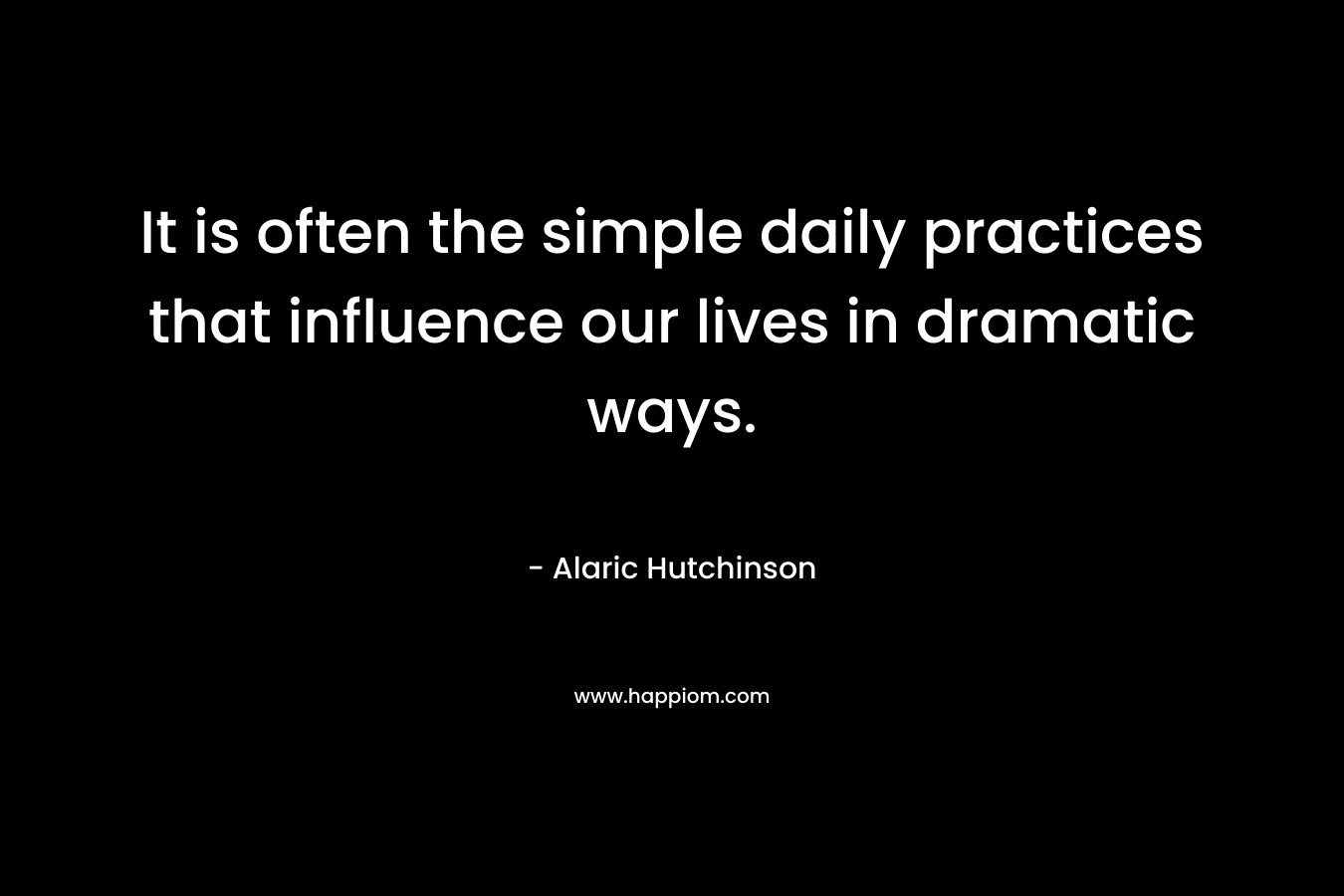 It is often the simple daily practices that influence our lives in dramatic ways. – Alaric Hutchinson