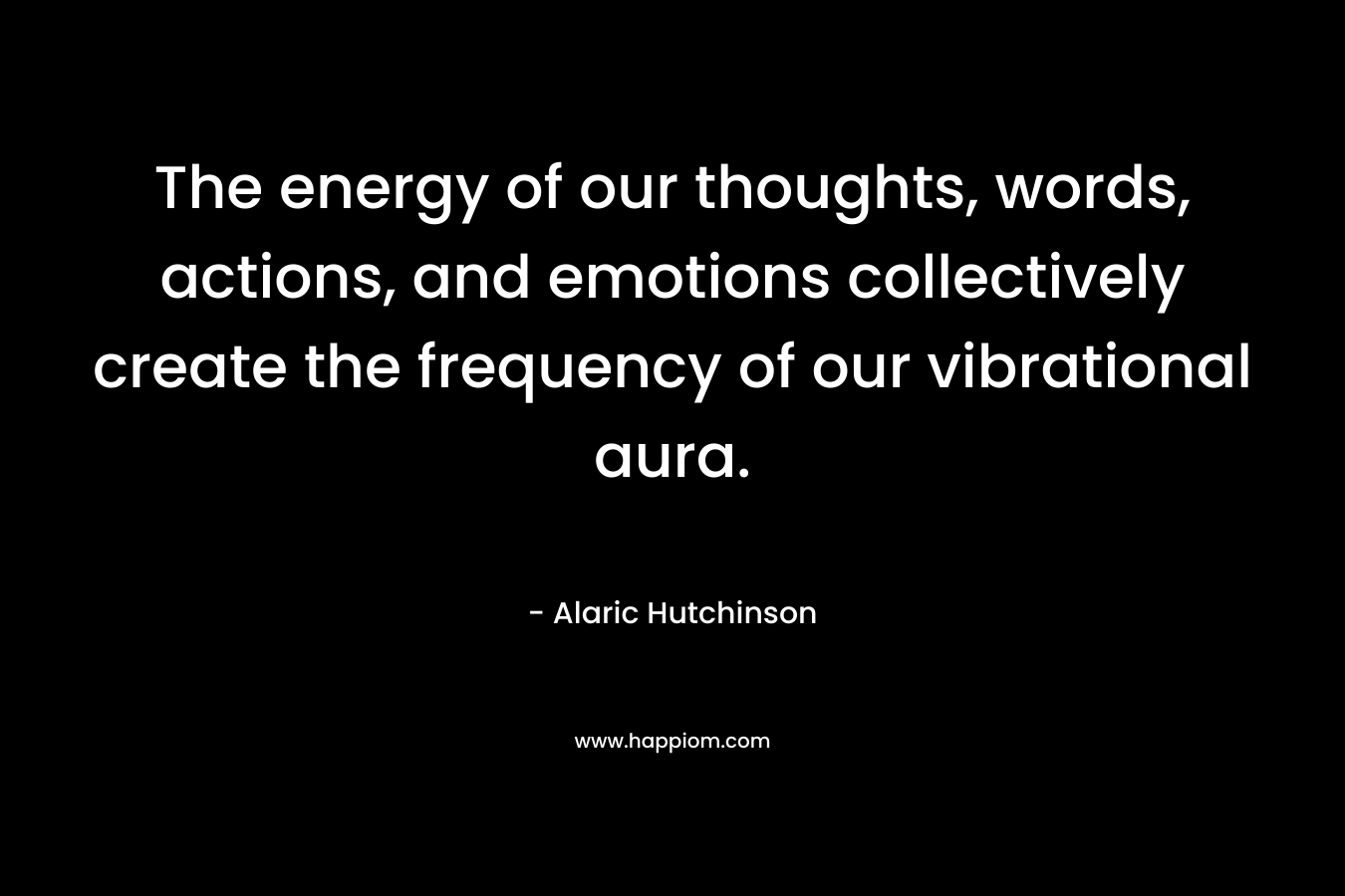 The energy of our thoughts, words, actions, and emotions collectively create the frequency of our vibrational aura. – Alaric Hutchinson