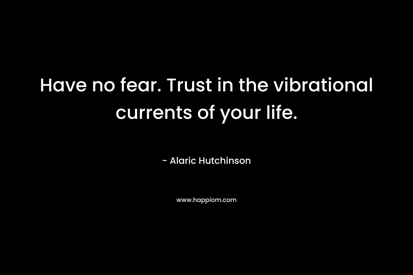 Have no fear. Trust in the vibrational currents of your life. – Alaric Hutchinson