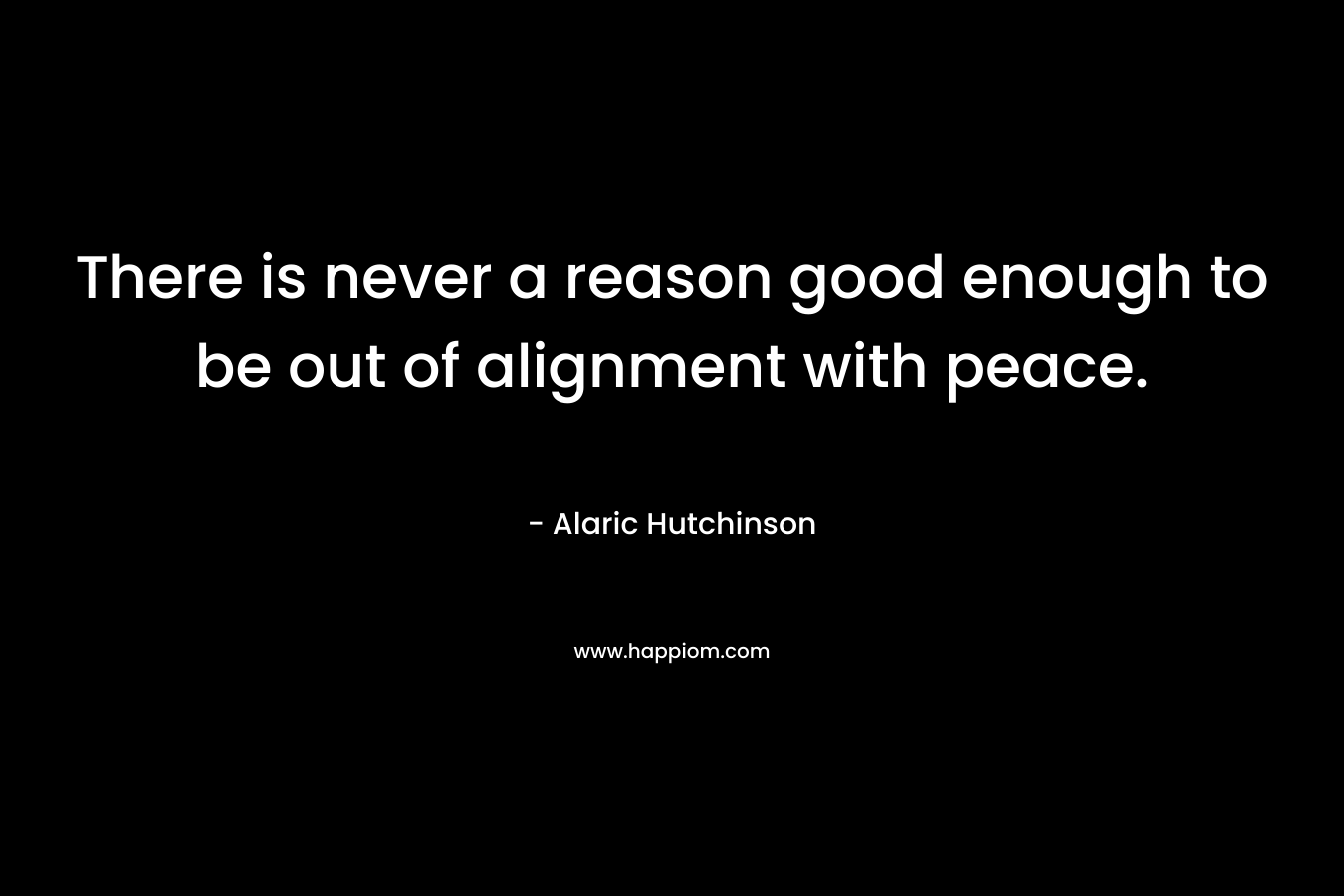 There is never a reason good enough to be out of alignment with peace. – Alaric Hutchinson