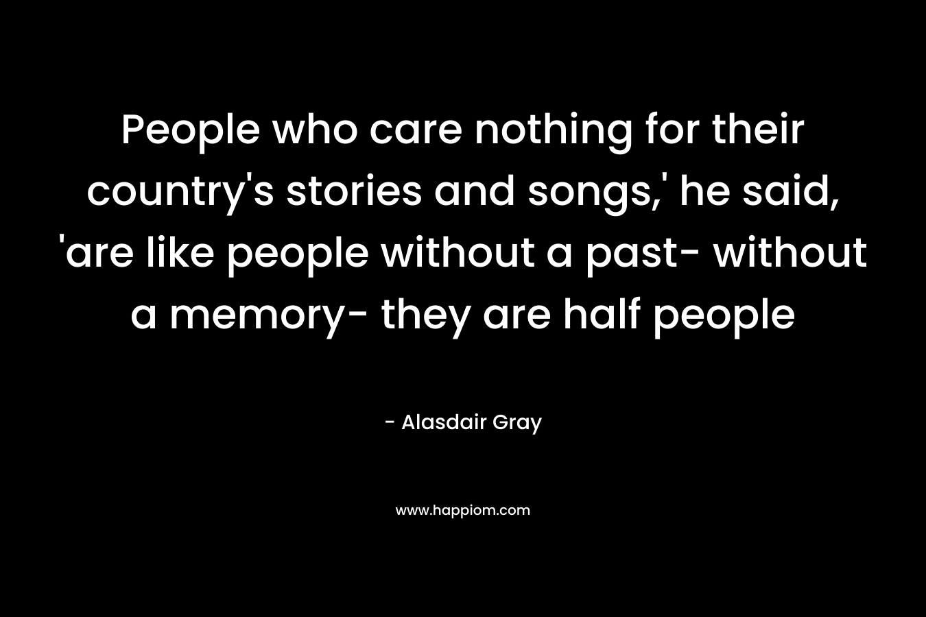 People who care nothing for their country's stories and songs,' he said, 'are like people without a past- without a memory- they are half people