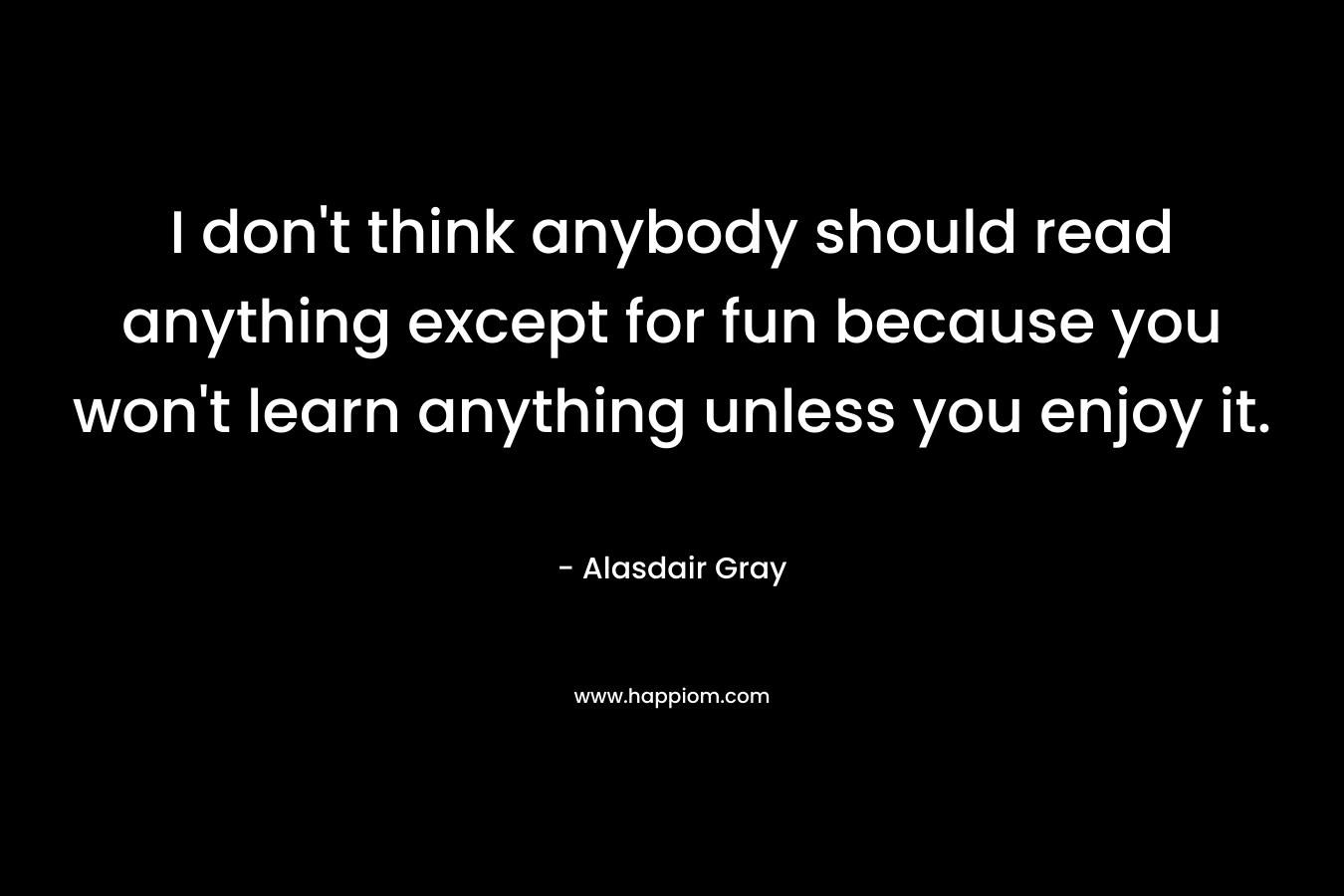I don’t think anybody should read anything except for fun because you won’t learn anything unless you enjoy it. – Alasdair Gray