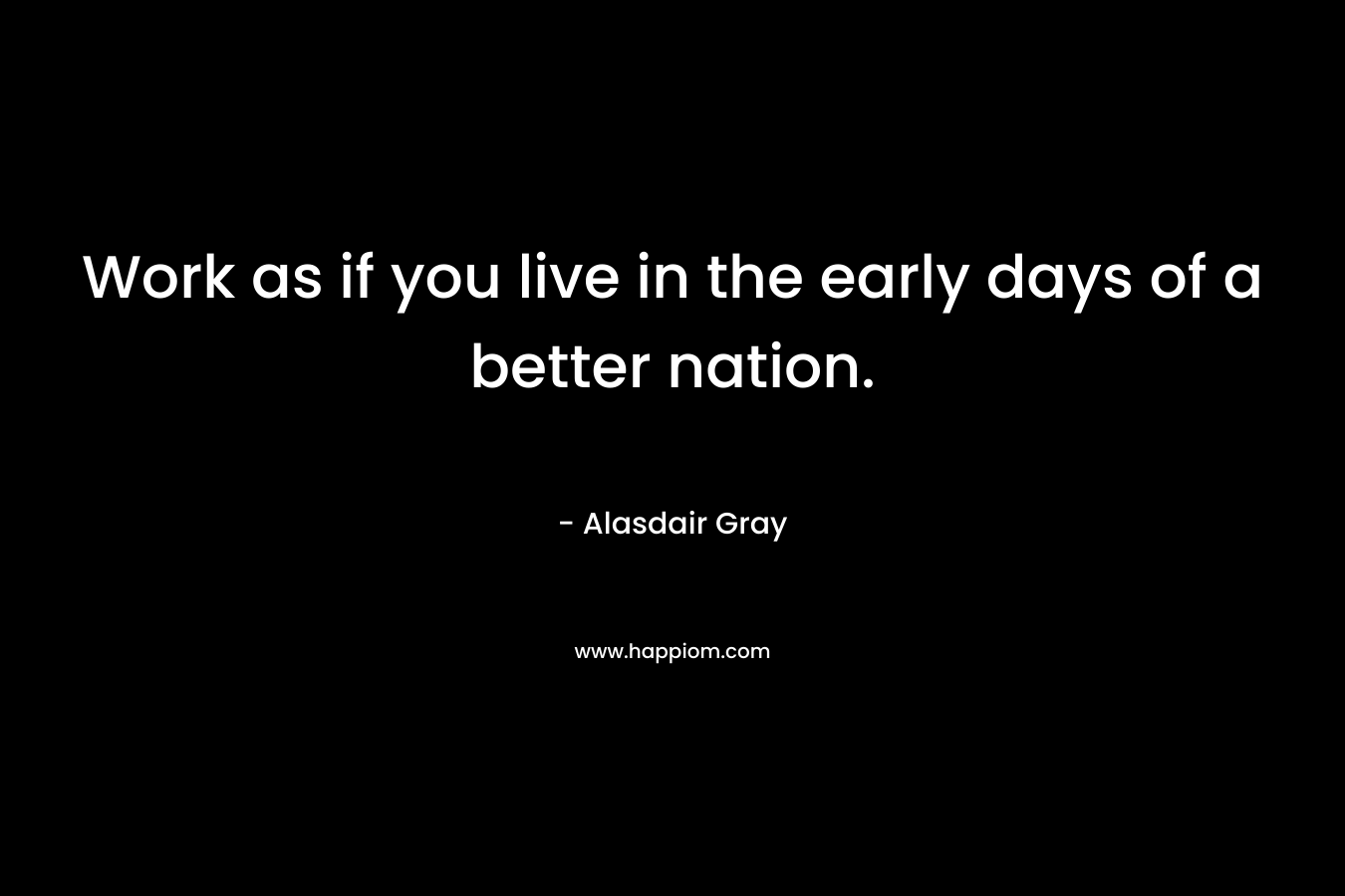 Work as if you live in the early days of a better nation.