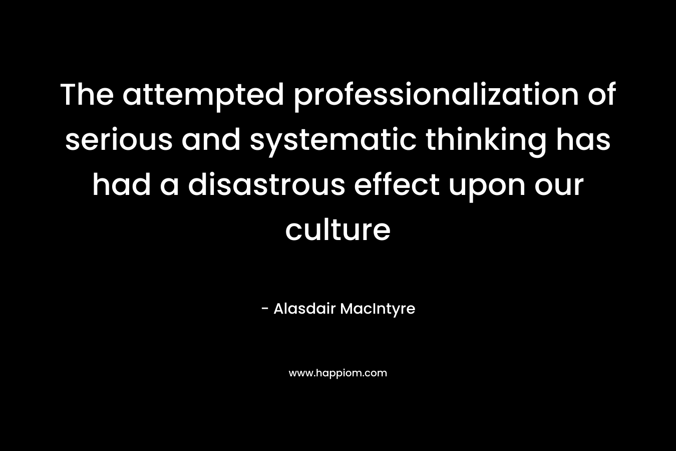 The attempted professionalization of serious and systematic thinking has had a disastrous effect upon our culture – Alasdair MacIntyre