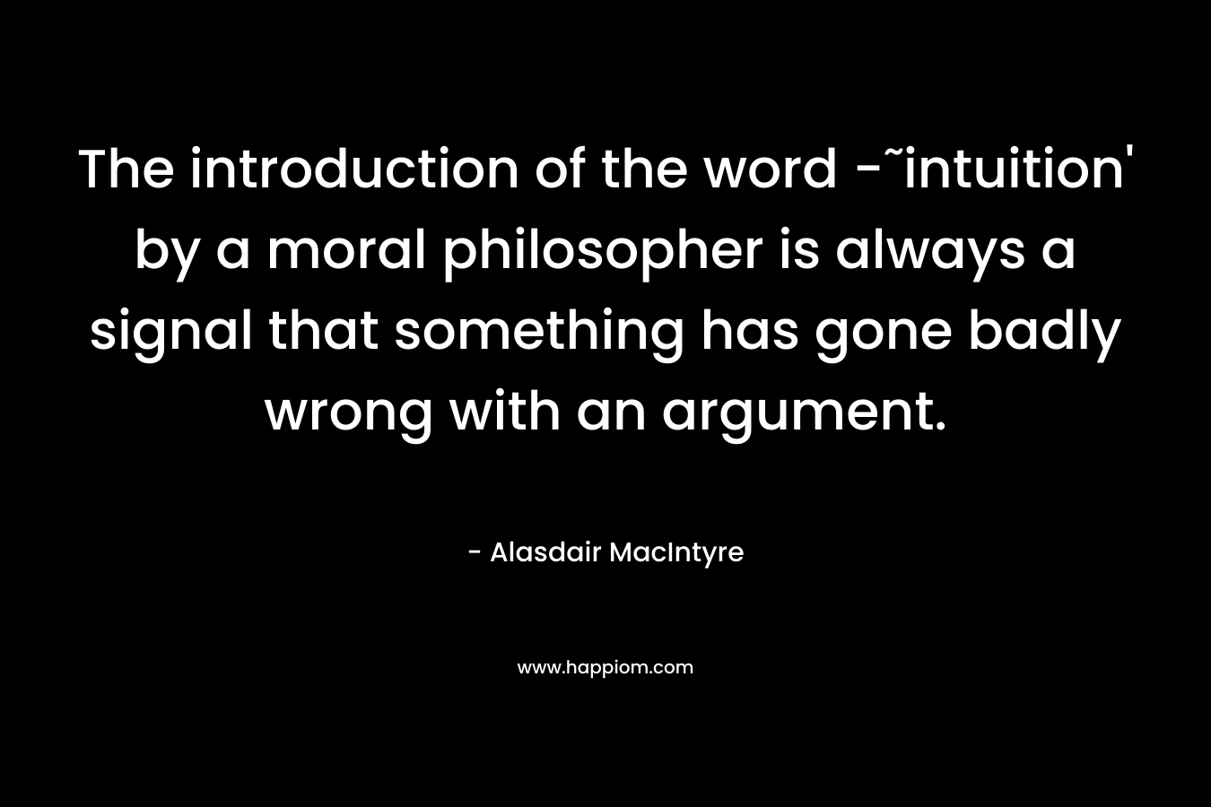 The introduction of the word -˜intuition’ by a moral philosopher is always a signal that something has gone badly wrong with an argument. – Alasdair MacIntyre