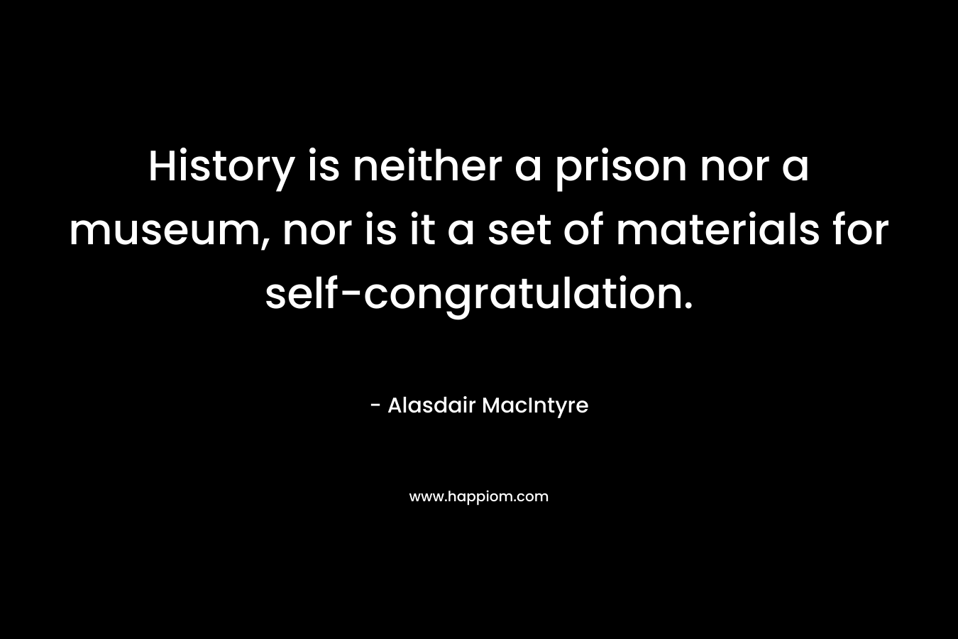 History is neither a prison nor a museum, nor is it a set of materials for self-congratulation. – Alasdair MacIntyre