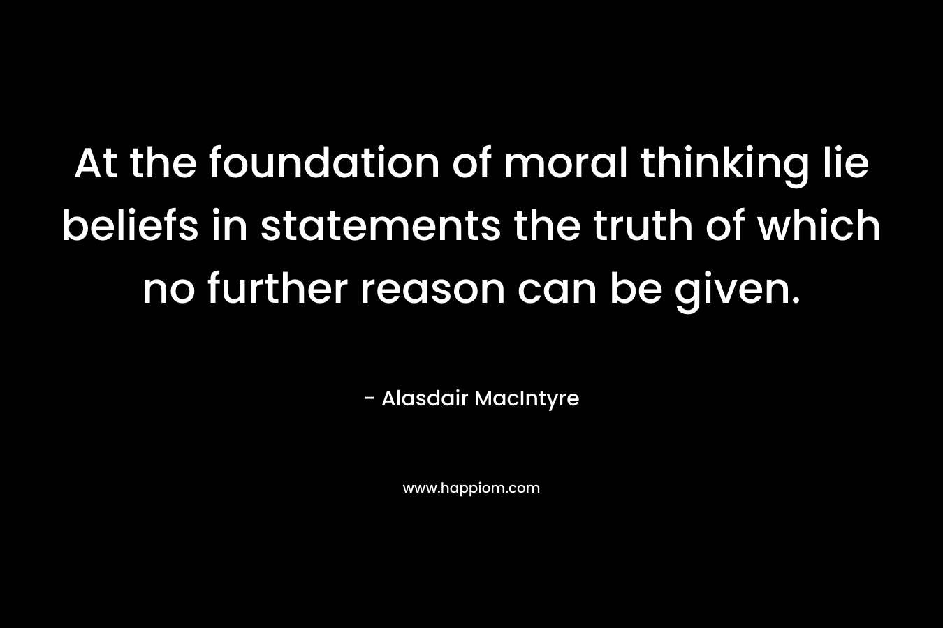 At the foundation of moral thinking lie beliefs in statements the truth of which no further reason can be given. – Alasdair MacIntyre