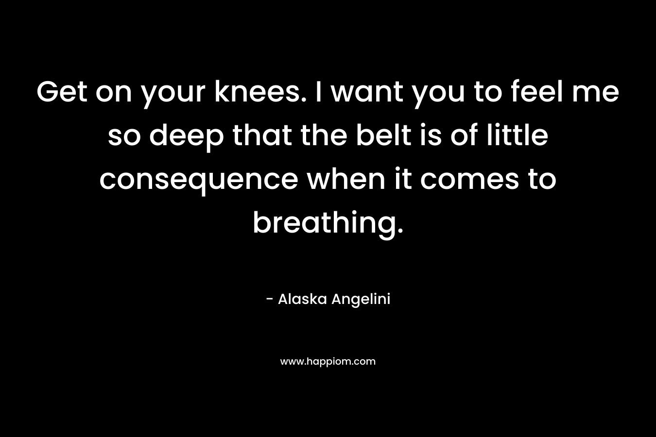 Get on your knees. I want you to feel me so deep that the belt is of little consequence when it comes to breathing. – Alaska Angelini