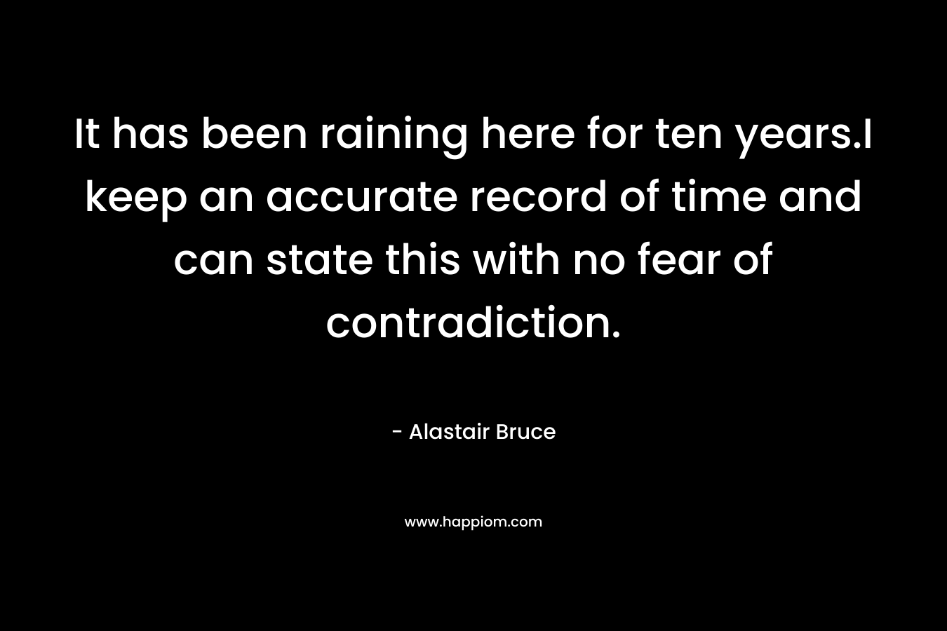 It has been raining here for ten years.I keep an accurate record of time and can state this with no fear of contradiction.