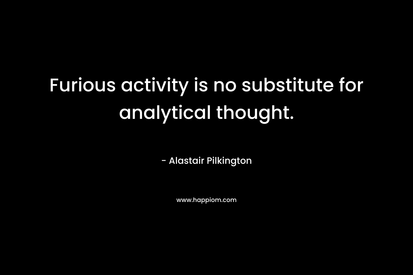 Furious activity is no substitute for analytical thought. – Alastair Pilkington