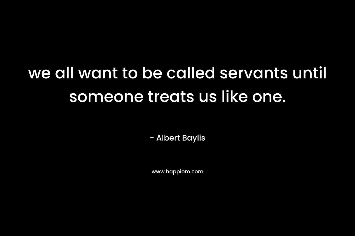 we all want to be called servants until someone treats us like one. – Albert Baylis