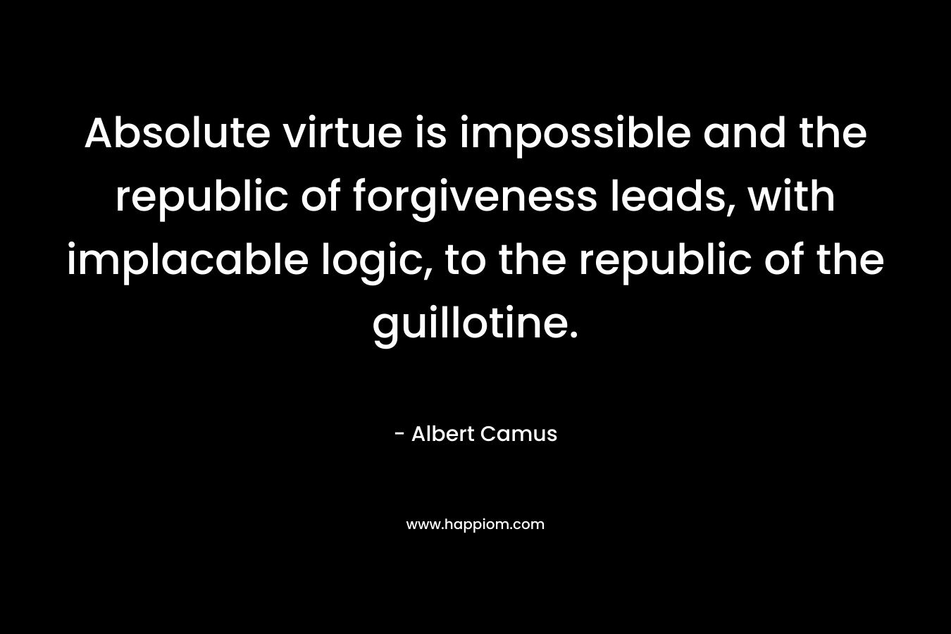 Absolute virtue is impossible and the republic of forgiveness leads, with implacable logic, to the republic of the guillotine. – Albert Camus