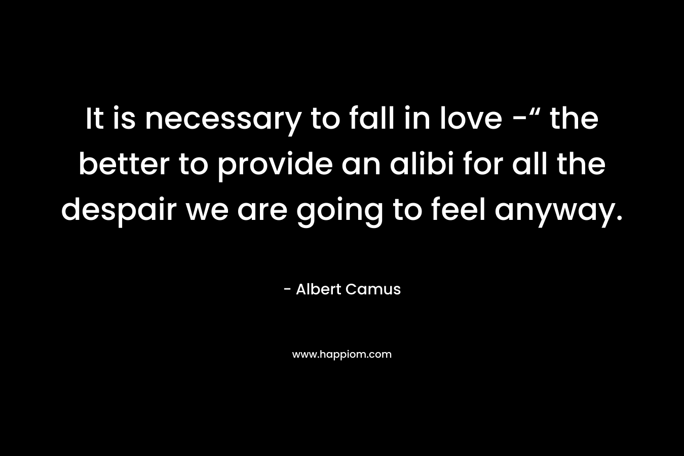 It is necessary to fall in love -“ the better to provide an alibi for all the despair we are going to feel anyway. – Albert Camus