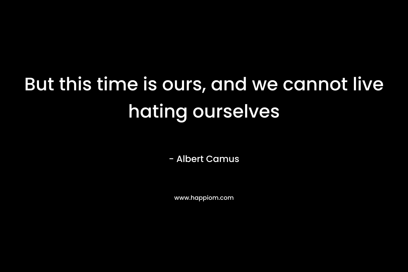 But this time is ours, and we cannot live hating ourselves