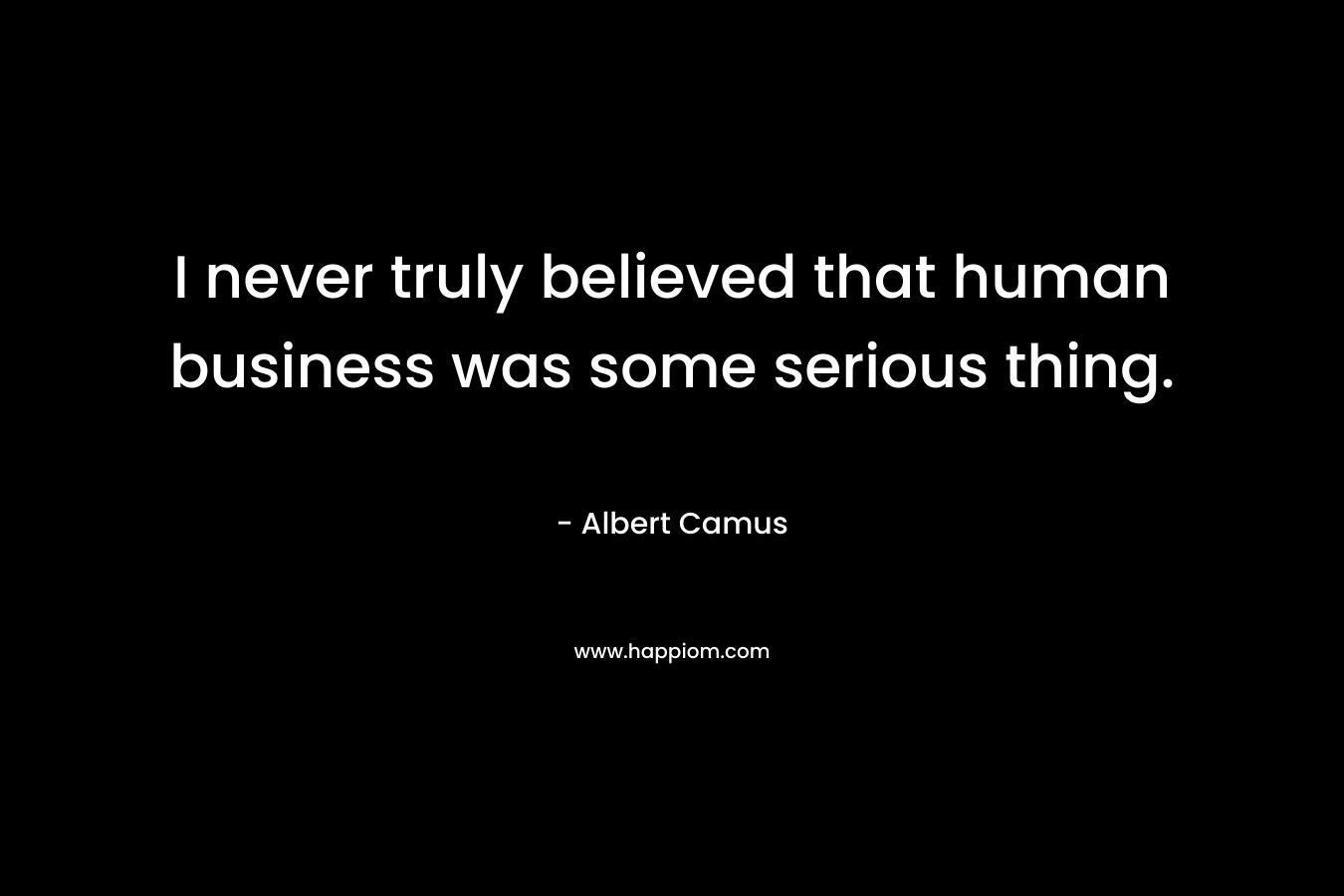 I never truly believed that human business was some serious thing.