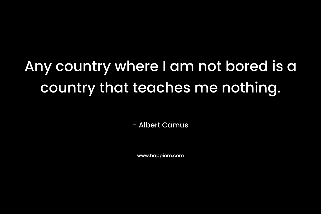 Any country where I am not bored is a country that teaches me nothing.