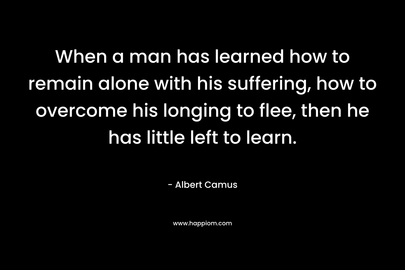 When a man has learned how to remain alone with his suffering, how to overcome his longing to flee, then he has little left to learn.