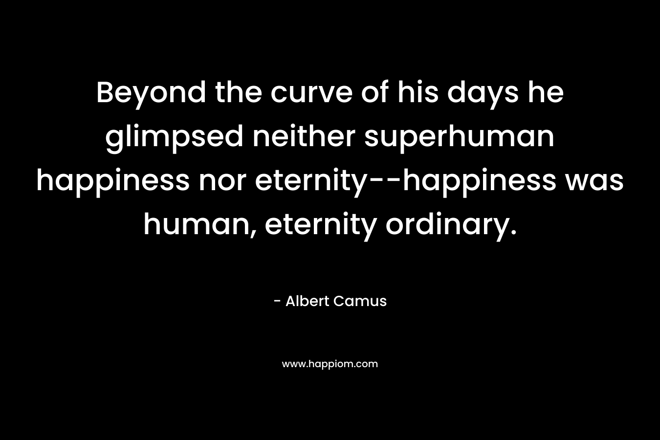 Beyond the curve of his days he glimpsed neither superhuman happiness nor eternity–happiness was human, eternity ordinary. – Albert Camus