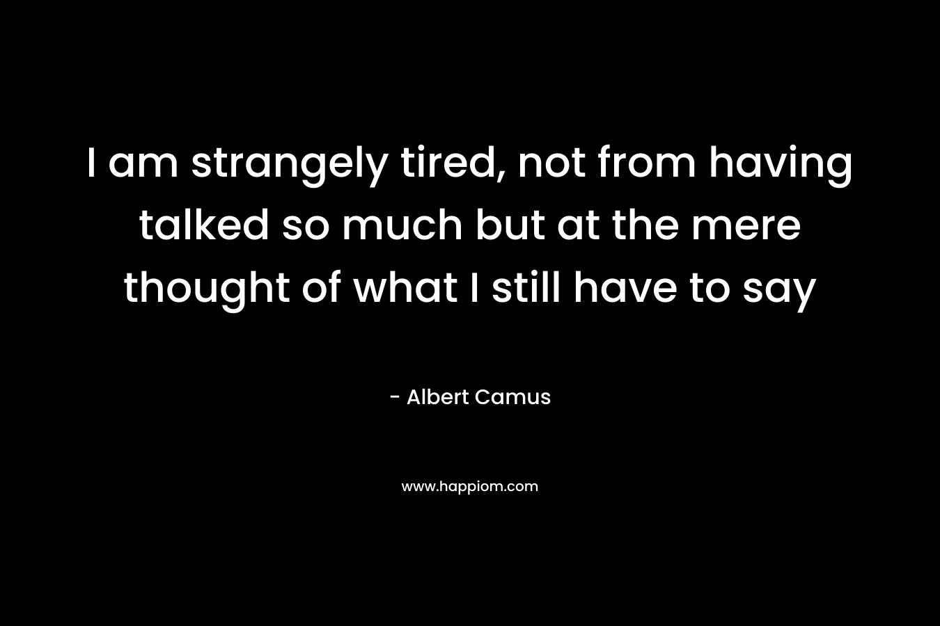 I am strangely tired, not from having talked so much but at the mere thought of what I still have to say – Albert Camus