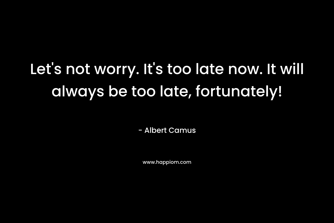 Let's not worry. It's too late now. It will always be too late, fortunately!