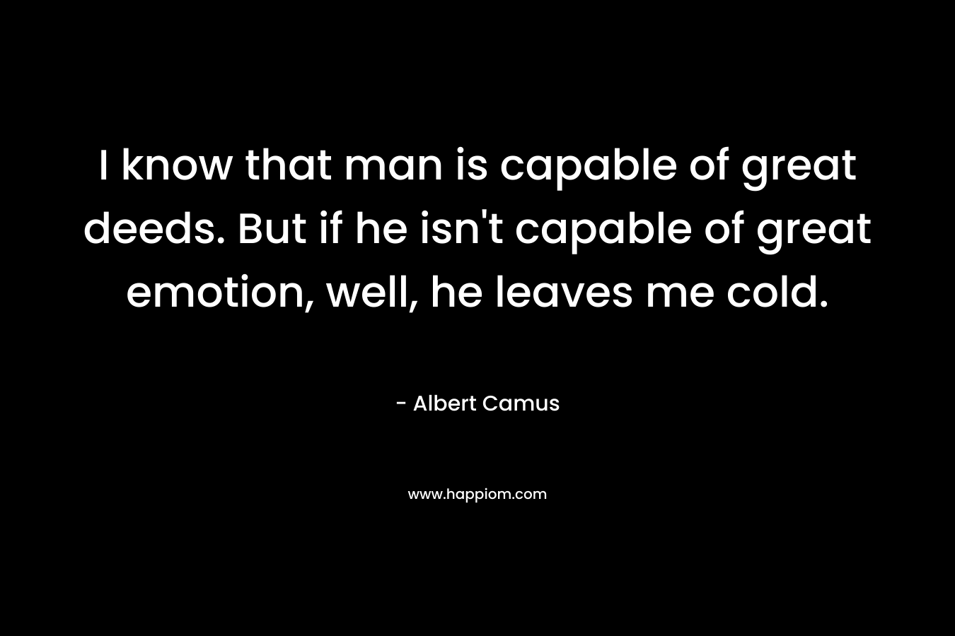 I know that man is capable of great deeds. But if he isn’t capable of great emotion, well, he leaves me cold. – Albert Camus