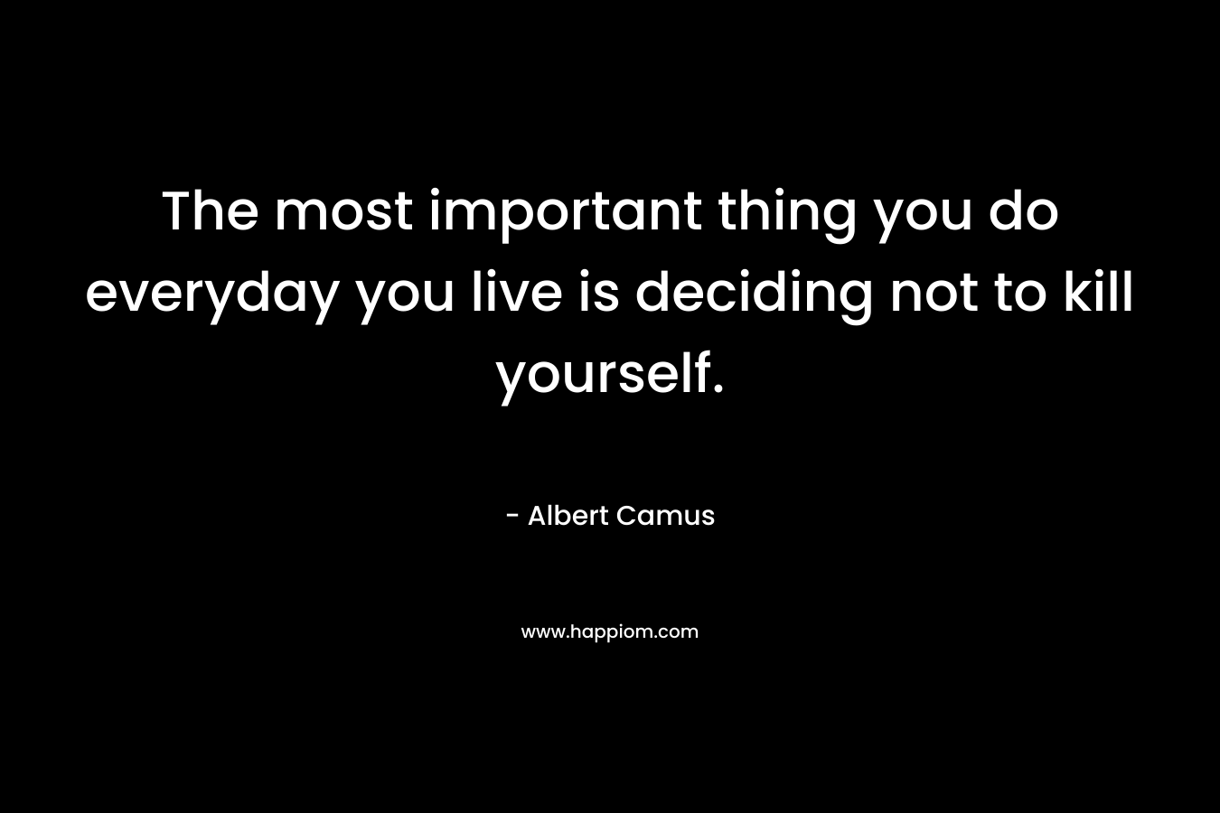 The most important thing you do everyday you live is deciding not to kill yourself. – Albert Camus