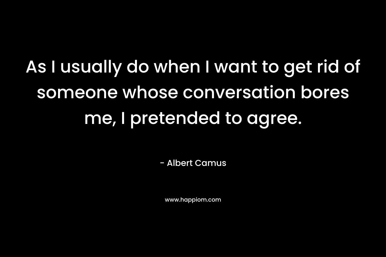 As I usually do when I want to get rid of someone whose conversation bores me, I pretended to agree. – Albert Camus