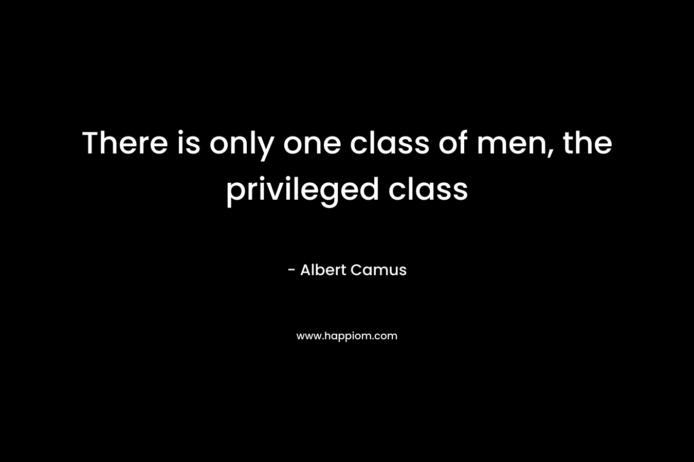 There is only one class of men, the privileged class – Albert Camus