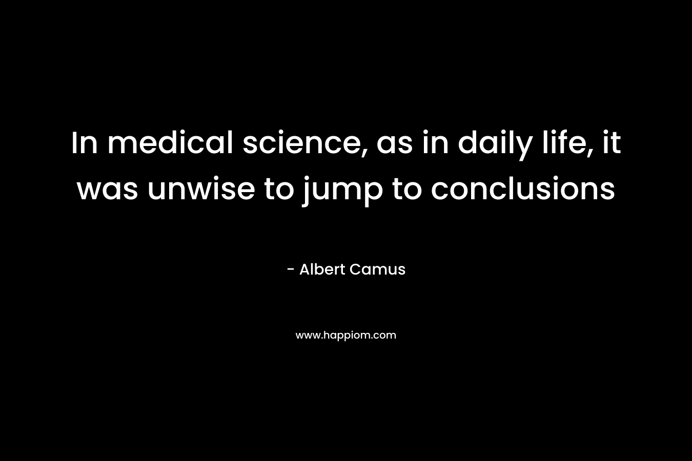In medical science, as in daily life, it was unwise to jump to conclusions – Albert Camus