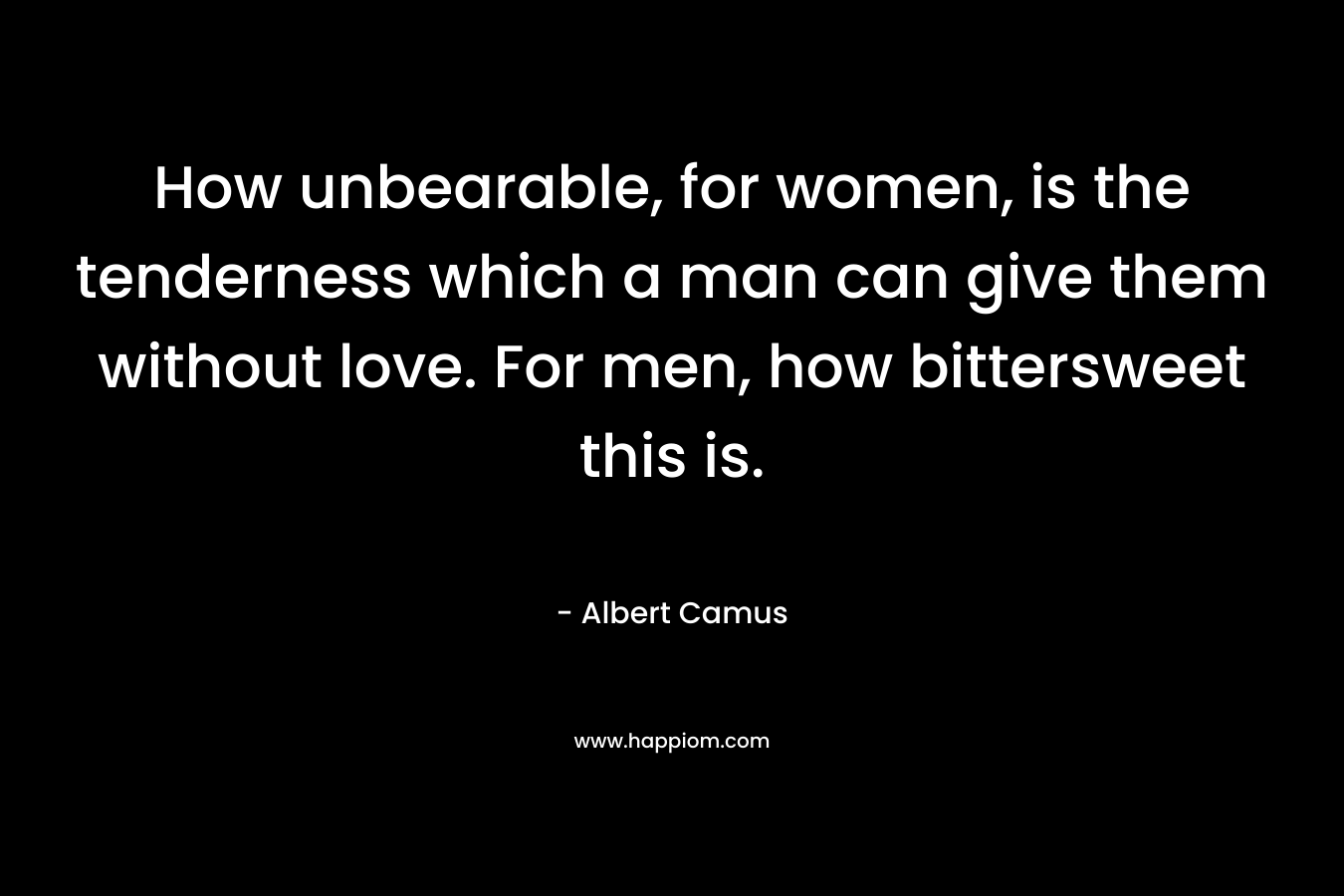 How unbearable, for women, is the tenderness which a man can give them without love. For men, how bittersweet this is.