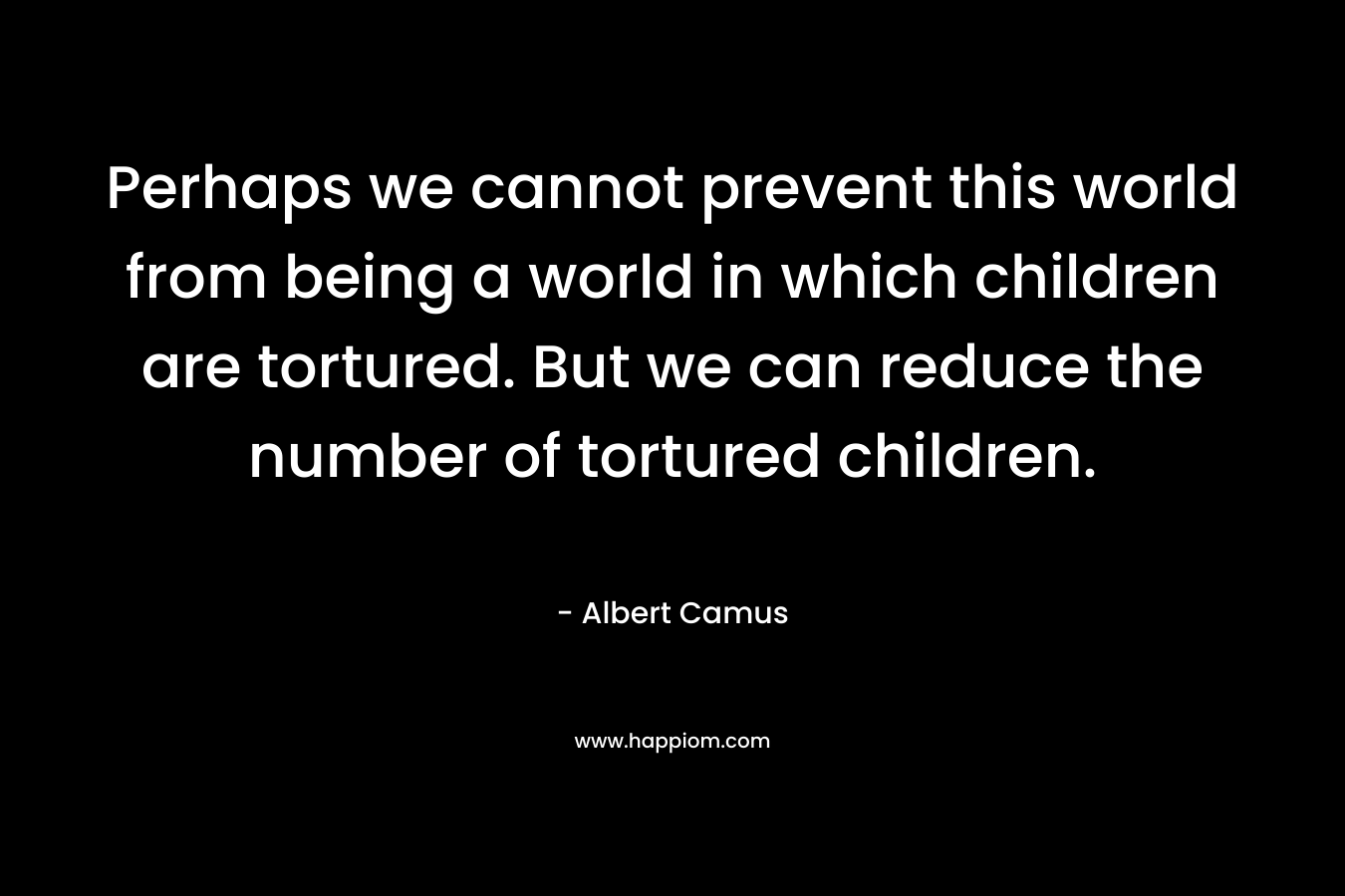 Perhaps we cannot prevent this world from being a world in which children are tortured. But we can reduce the number of tortured children. – Albert Camus