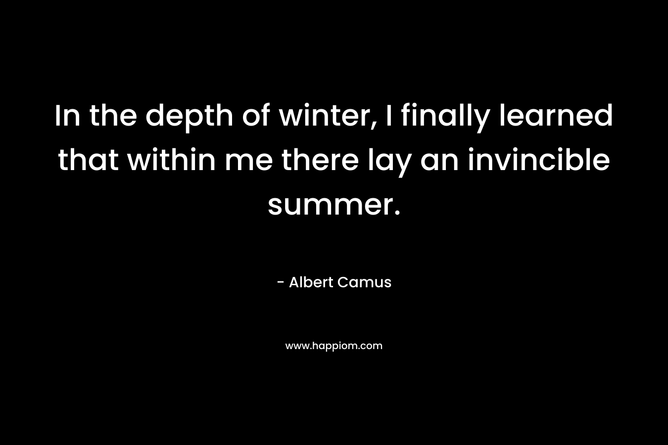 In the depth of winter, I finally learned that within me there lay an invincible summer. – Albert Camus