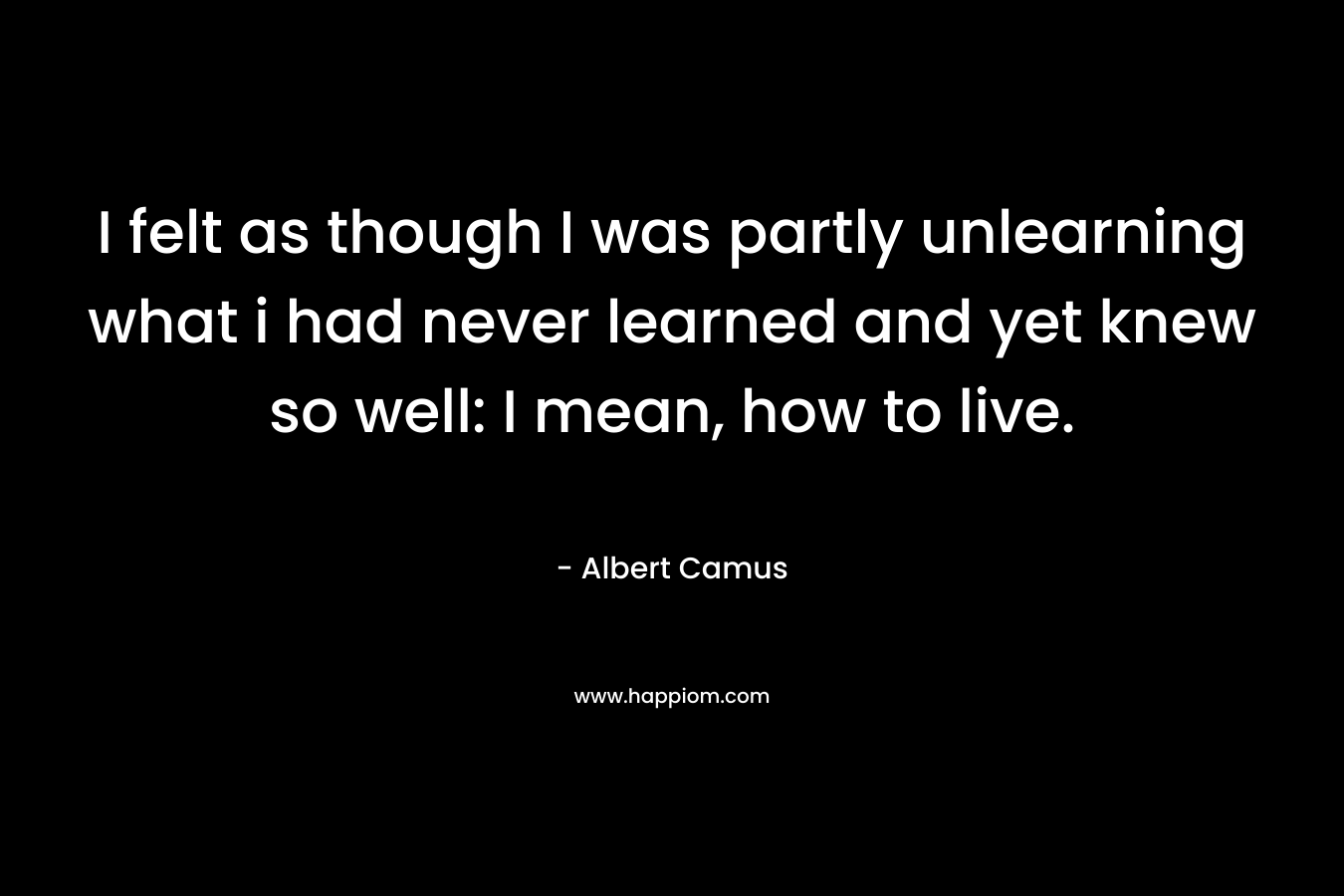 I felt as though I was partly unlearning what i had never learned and yet knew so well: I mean, how to live. – Albert Camus