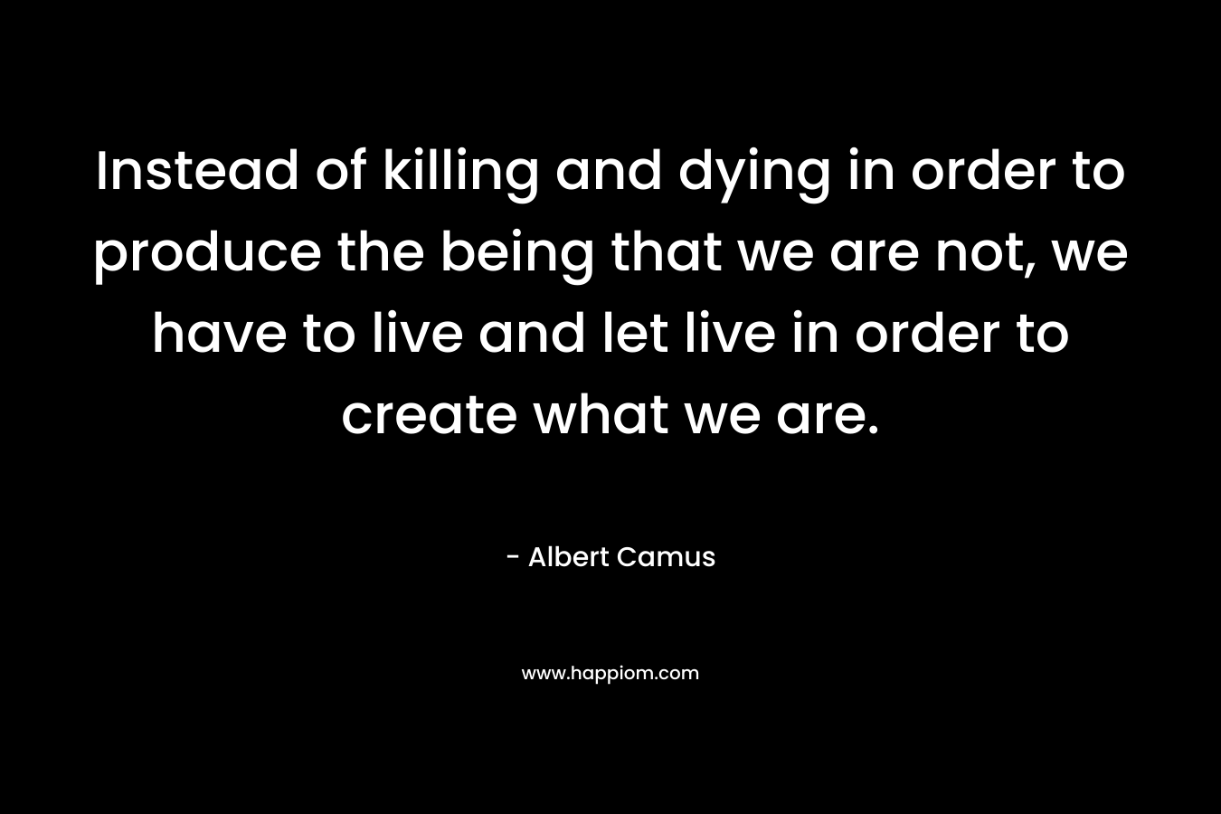 Instead of killing and dying in order to produce the being that we are not, we have to live and let live in order to create what we are.